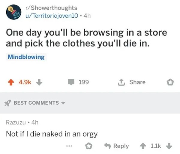 funny comments that were on point - Orgy - rShowerthoughts uTerritoriojoven10 4h One day you'll be browsing in a store and pick the clothes you'll die in. Mindblowing Best 199 Razuzu 4h Not if I die naked in an orgy