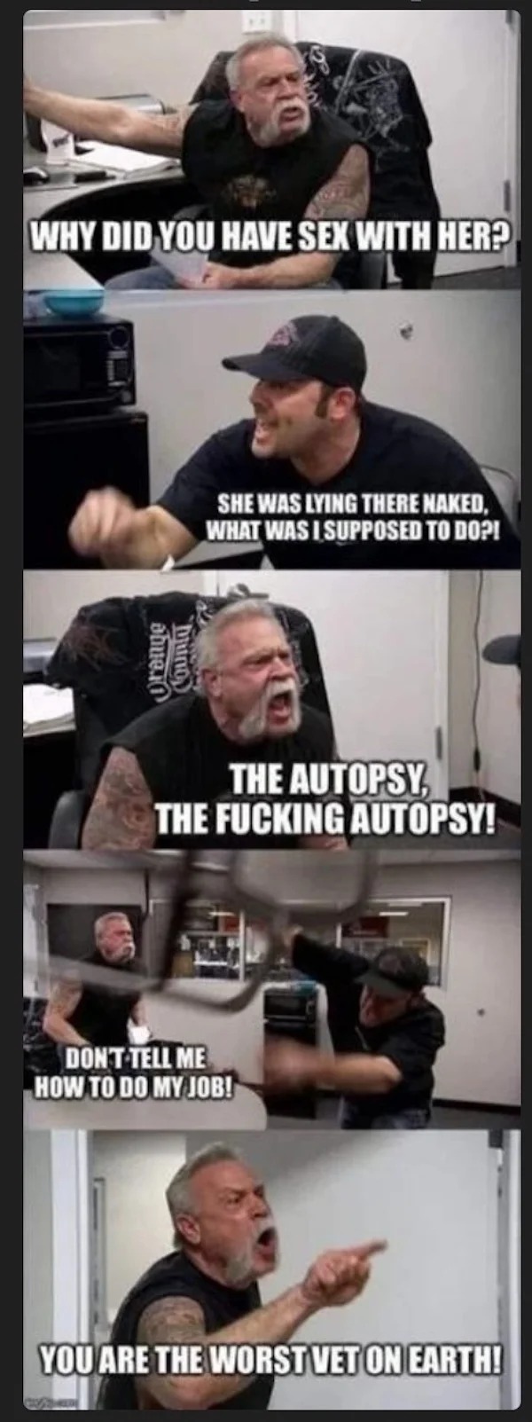 spicy memes and pics - american chopper argument reddit - Why Did You Have Sex With Her? obuv.i bring She Was Lying There Naked, What Was I Supposed To Do?! The Autopsy The Fucking Autopsy! Don'T Tell Me How To Do My Job! You Are The Worst Vet On Earth!