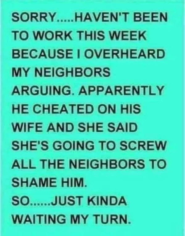 spicy memes and pics - handwriting - Sorry.....Haven'T Been To Work This Week Because I Overheard My Neighbors Arguing. Apparently He Cheated On His Wife And She Said She'S Going To Screw All The Neighbors To Shame Him. So......Just Kinda Waiting My Turn.