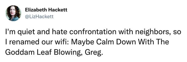 savage tweets - having a good heart really hasn t benefited me at all - Elizabeth Hackett I'm quiet and hate confrontation with neighbors, so I renamed our wifi Maybe Calm Down With The Goddam Leaf Blowing, Greg.