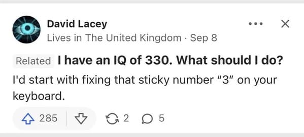diagram - David Lacey Lives in The United Kingdom Sep 8 X Related I have an Iq of 330. What should I do? I'd start with fixing that sticky number "3" on your keyboard. 4 285 32 05