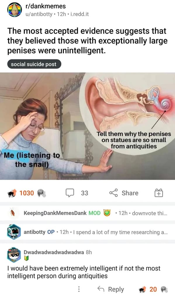 jaw - rdankmemes uantibotty 12h.i.redd.it The most accepted evidence suggests that they believed those with exceptionally large penises were unintelligent. social suicide post Me listening to the snail ww 1030 33 Tell them why the penises on statues are s