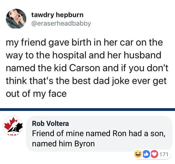 angle - tawdry hepburn my friend gave birth in her car on the way to the hospital and her husband named the kid Carson and if you don't think that's the best dad joke ever get out of my face Rob Voltera Friend of mine named Ron had a son, named him Byron 