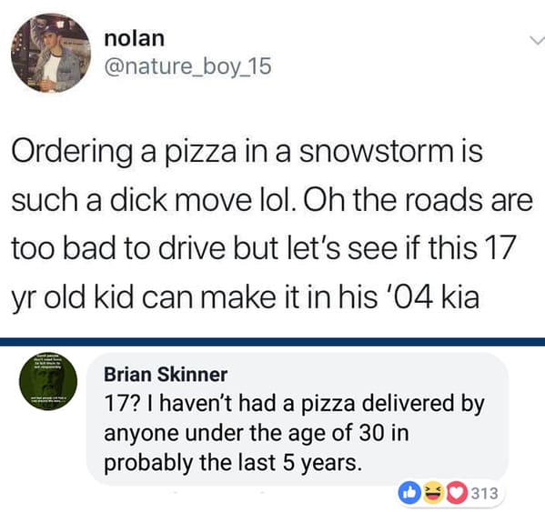 point - nolan Ordering a pizza in a snowstorm is such a dick move lol. Oh the roads are too bad to drive but let's see if this 17 yr old kid can make it in his '04 kia Brian Skinner 17? I haven't had a pizza delivered by anyone under the age of 30 in prob