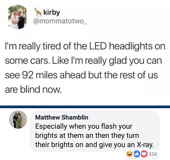 meme about led headlights - kirby I'm really tired of the Led headlights on some cars. I'm really glad you can see 92 miles ahead but the rest of us are blind now. 00 Matthew Shamblin Especially when you flash your brights at them an then they turn their 