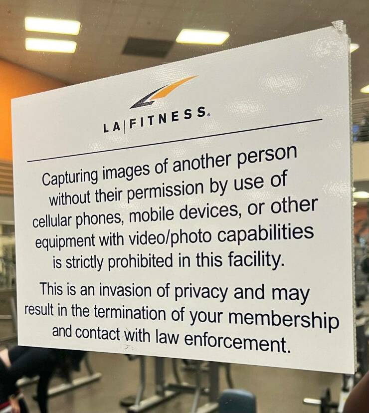 fascinating photos - fitness - 11 La Fitness. Capturing images of another person without their permission by use of cellular phones, mobile devices, or other equipment with videophoto capabilities is strictly prohibited in this facility. This is an invasi
