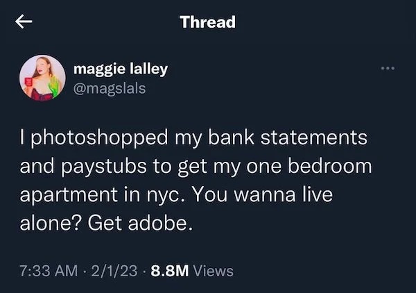 Posting illegal activities - remember when mama said close your mouth while eating - maggie lalley Thread I photoshopped my bank statements and paystubs to get my one bedroom apartment in nyc. You wanna live alone? Get adobe. 2123 8.8M Views . ...