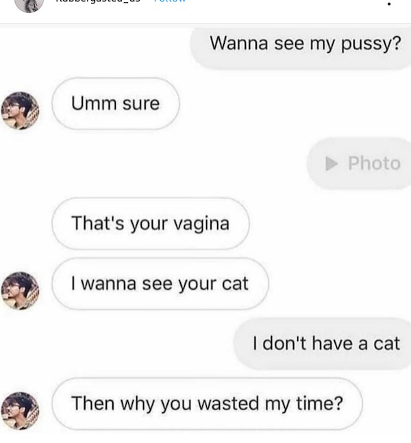 communication - Umm sure Wanna see my pussy? That's your vagina I wanna see your cat Photo I don't have a cat Then why you wasted my time?