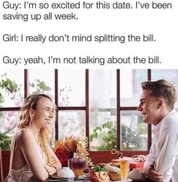 Funny meme - Guy I'm so excited for this date. I've been saving up all week. Girl I really don't mind splitting the bill. Guy yeah, I'm not talking about the bill.