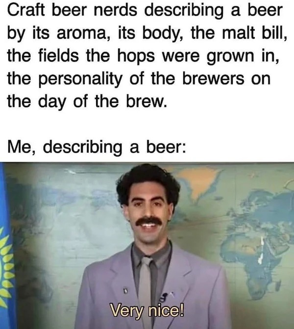 relatable memes and pics - photo caption - Craft beer nerds describing a beer by its aroma, its body, the malt bill, the fields the hops were grown in, the personality of the brewers on the day of the brew. Me, describing a beer Very nice!
