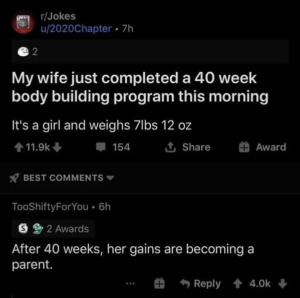 r therealjoke - 2 rJokes u2020Chapter. 7h My wife just completed a 40 week body building program this morning It's a girl and weighs 7lbs 12 oz 154 Best TooShiftyForYou. 6h S 2 Awards After 40 weeks, her gains are becoming a parent. Award