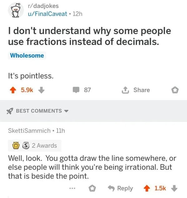 r dadjokes - rdadjokes uFinalCaveat 12h I don't understand why some people use fractions instead of decimals. Wholesome It's pointless. Best 87 SkettiSammich 11h S2 Awards Well, look. You gotta draw the line somewhere, or else people will think you're bei