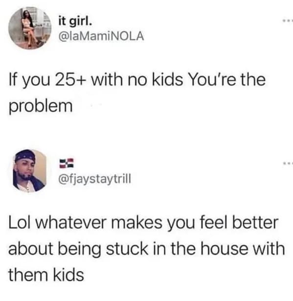 if you re 25+ with no kids you re the problem - it girl. If you 25 with no kids You're the problem Lol whatever makes you feel better about being stuck in the house with them kids