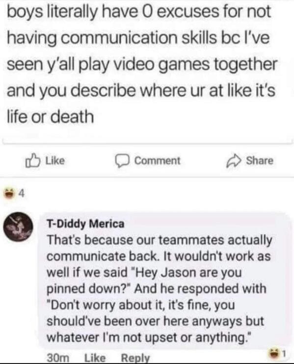 guys communicate video game meme - boys literally have 0 excuses for not having communication skills bc I've seen y'all play video games together and you describe where ur at it's life or death 4 Comment TDiddy Merica That's because our teammates actually