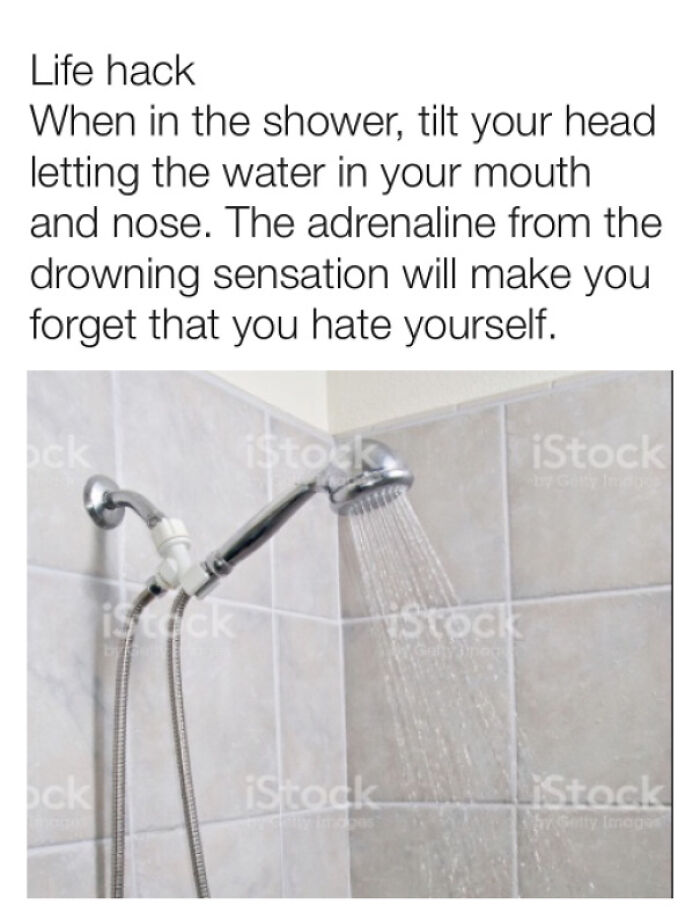Awful Life hacks - Memedroid - Life hack When in the shower, tilt your head letting the water in your mouth and nose. The adrenaline from the drowning sensation will make you forget that you hate yourself. ock ock istock iStock iStock iStock iStock iStock