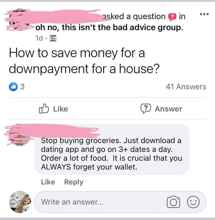 Awful Life hacks - document - asked a question in oh no, this isn't the bad advice group. 1d 3 . How to save money for a downpayment for a house? 41 Answers Write an answer... ? Answer 2 Stop buying groceries. Just download a dating app and go on 3 dates