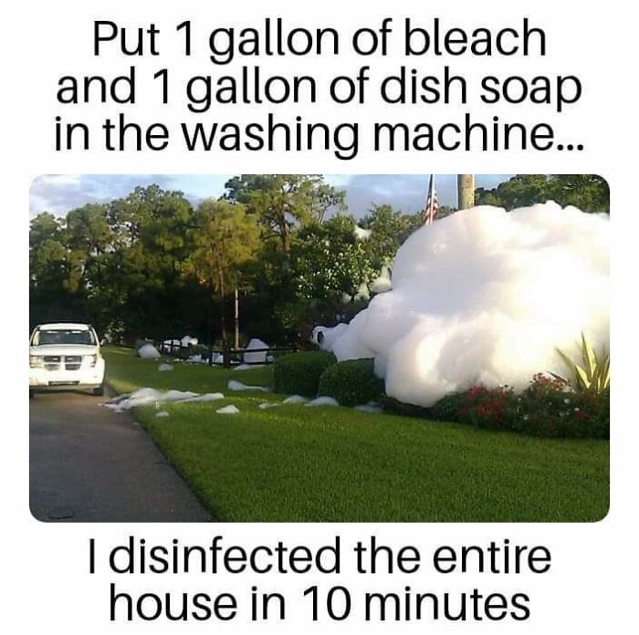 Awful Life hacks - dish soap memes - Put 1 gallon of bleach and 1 gallon of dish soap in the washing machine... I disinfected the entire house in 10 minutes