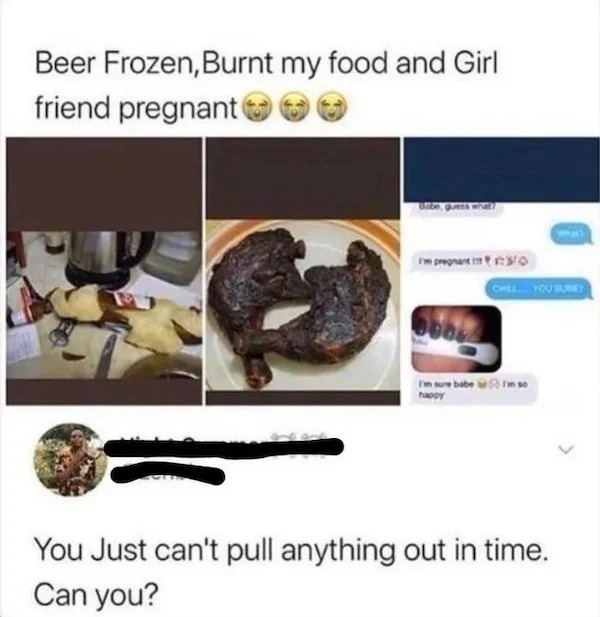 spicy memes - 9GAG - Beer Frozen, Burnt my food and Girl friend pregnant guess what? I'm pregnant Chel You Suret I'm sure babe so happy WhIn You Just can't pull anything out in time. Can you?