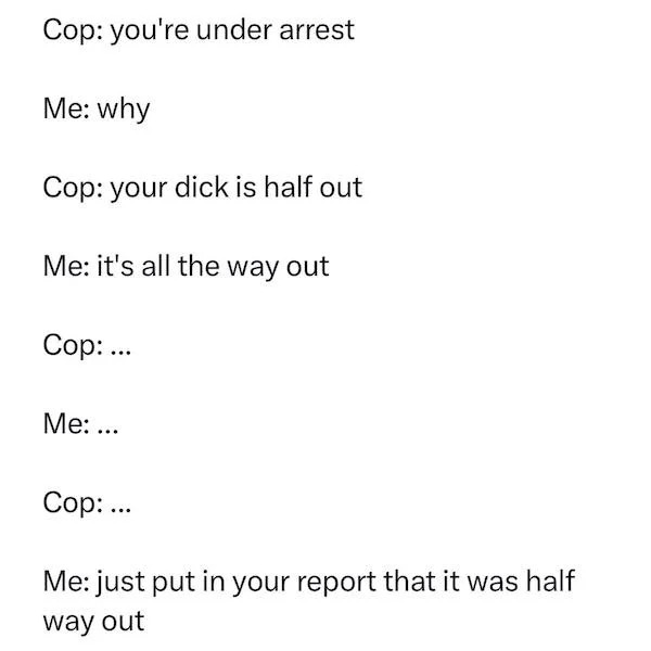 spicy memes - document - Cop you're under arrest Me why Cop your dick is half out Me it's all the way out Cop ... Me ... Cop ... Me just put in your report that it was half way out