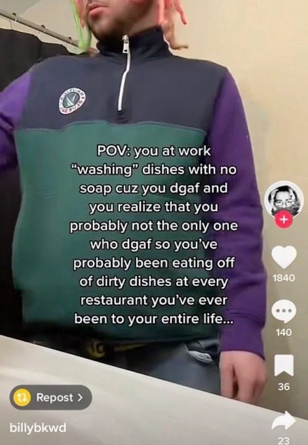 deranged tiktok screenshots - t shirt - Pov you at work "washing" dishes with no soap cuz you dgaf and you realize that you probably not the only one who dgaf so you've probably been eating off of dirty dishes at every restaurant you've ever been to your 