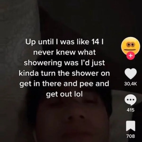 deranged tiktok screenshots - photo caption - Up until I was 14 I never knew what showering was I'd just kinda turn the shower on get in there and pee and get out lol 415 708