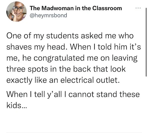 Depressing memes - document - The Madwoman in the Classroom One of my students asked me who shaves my head. When I told him it's me, he congratulated me on leaving three spots in the back that look exactly an electrical outlet. When I tell y'all I cannot