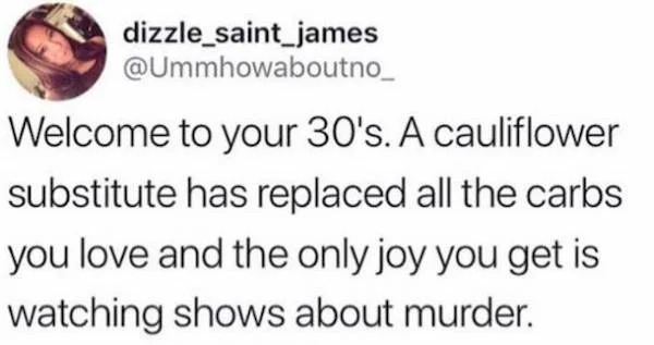 Depressing memes - funny - dizzle_saint_james Welcome to your 30's. A cauliflower substitute has replaced all the carbs you love and the only joy you get is watching shows about murder.