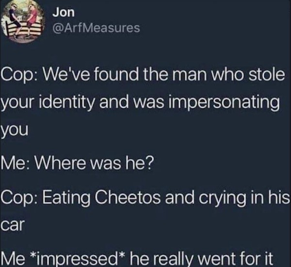 Depressing memes - quotes about love - Jon Cop We've found the man who stole your identity and was impersonating you Me Where was he? Cop Eating Cheetos and crying in his car Me impressed he really went for it