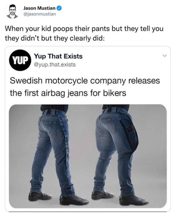 funny tweets and memes - airbag jeans - Jason Mustian When your kid poops their pants but they tell you they didn't but they clearly did Yup That Exists .that.exists Yup Swedish motorcycle company releases the first airbag jeans for bikers