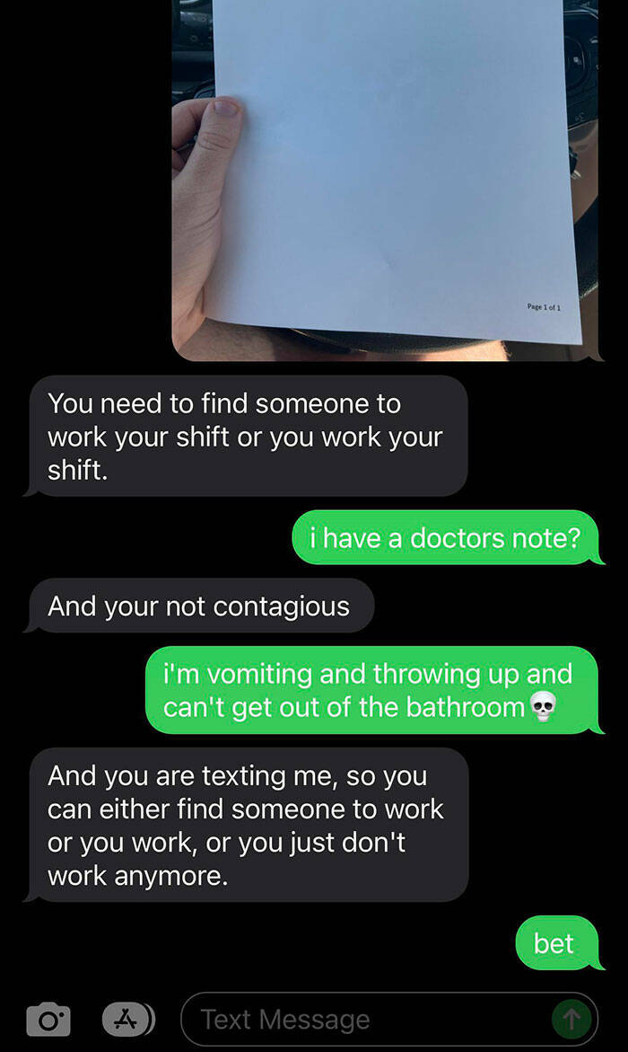 terrible bosses - screenshot - You need to find someone to work your shift or you work your shift. And your not contagious i have a doctors note? O And you are texting me, so you can either find someone to work or you work, or you just don't work anymore.