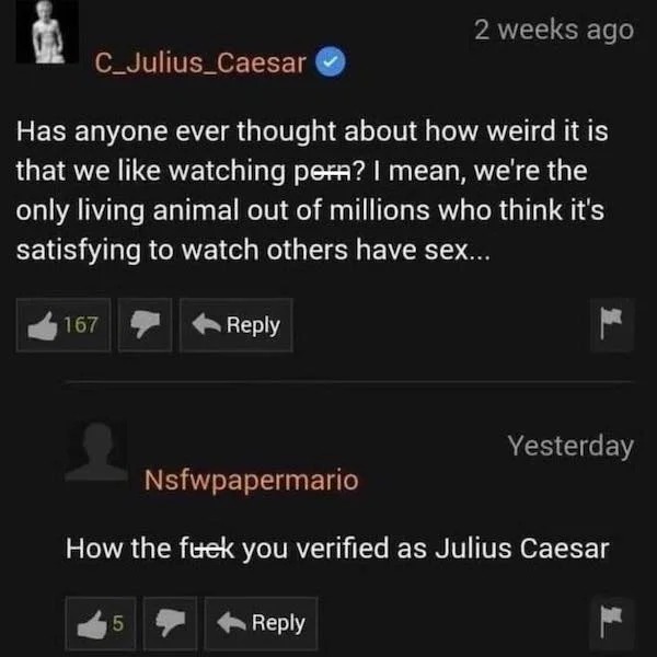 spicy sex meems - you verified as julius caesar - C_Julius Caesar Has anyone ever thought about how weird it is that we watching pern? I mean, we're the only living animal out of millions who think it's satisfying to watch others have sex... 167 5 2 weeks