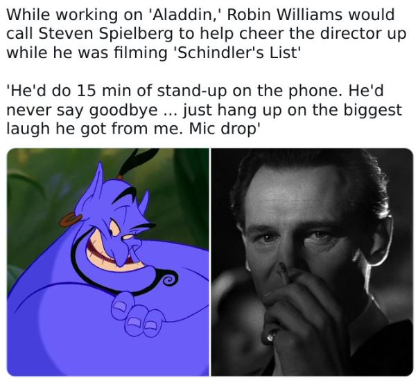fascinating movie facts - head - While working on 'Aladdin,' Robin Williams would call Steven Spielberg to help cheer the director up while he was filming 'Schindler's List' 'He'd do 15 min of standup on the phone. He'd never say goodbye... just hang up o