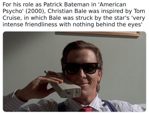 fascinating movie facts - patrick bateman - For his role as Patrick Bateman in 'American Psycho' 2000, Christian Bale was inspired by Tom Cruise, in which Bale was struck by the star's 'very intense friendliness with nothing behind the eyes'