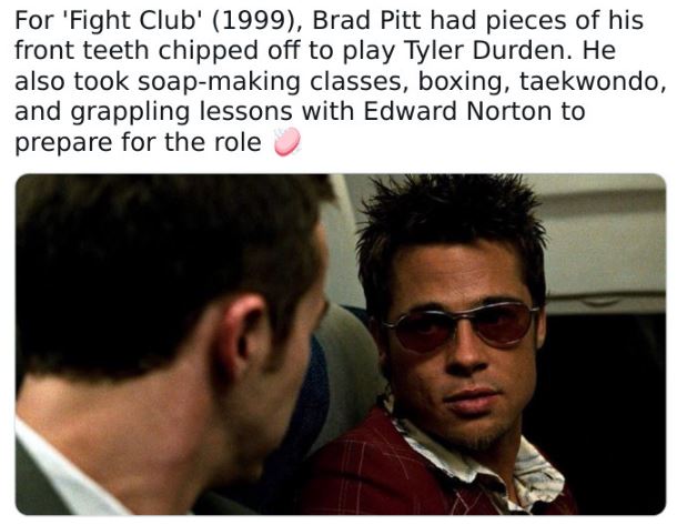 fascinating movie facts - photo caption - For 'Fight Club' 1999, Brad Pitt had pieces of his front teeth chipped off to play Tyler Durden. He also took soapmaking classes, boxing, taekwondo, and grappling lessons with Edward Norton to prepare for the role