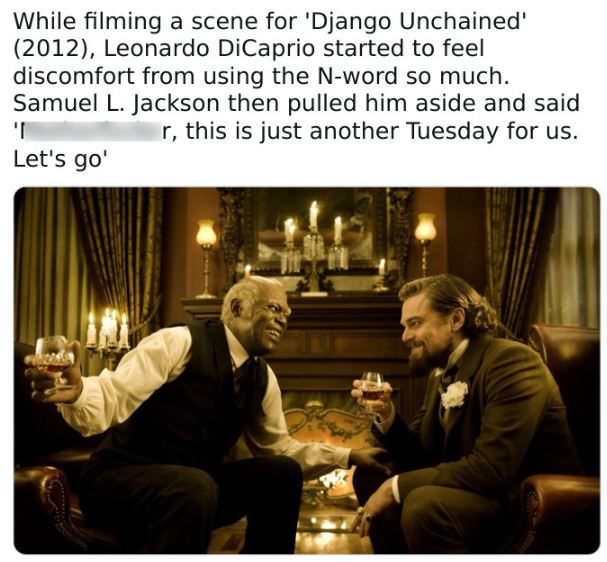 fascinating movie facts - hoshino coffee - While filming a scene for 'Django Unchained' 2012, Leonardo DiCaprio started to feel discomfort from using the Nword so much. Samuel L. Jackson then pulled him aside and said I r, this is just another Tuesday for