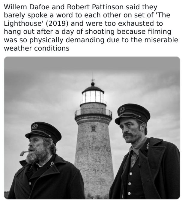 fascinating movie facts - robert pattinson e willem dafoe - Willem Dafoe and Robert Pattinson said they barely spoke a word to each other on set of 'The Lighthouse' 2019 and were too exhausted to hang out after a day of shooting because filming was so phy