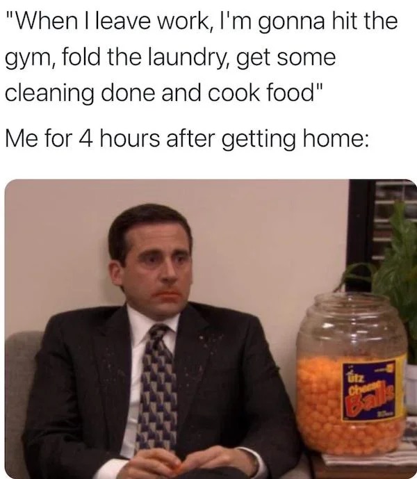 relatable memes - relatable work memes - "When I leave work, I'm gonna hit the gym, fold the laundry, get some cleaning done and cook food" Me for 4 hours after getting home utz Chea