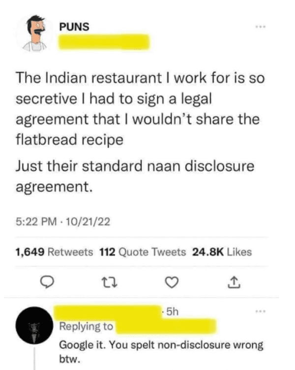 naan disclosure agreement - Puns The Indian restaurant I work for is so secretive I had to sign a legal agreement that I wouldn't the flatbread recipe Just their standard naan disclosure agreement. 102122 1,649 112 Quote Tweets 27 5h Google it. You spelt