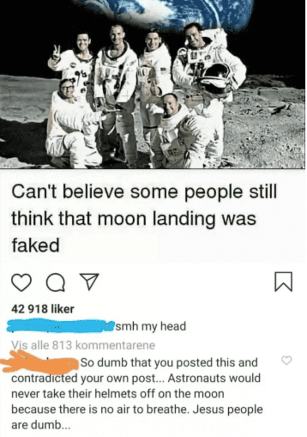 human behavior - Can't believe some people still think that moon landing was faked Qv 42 918 r smh my head Vis alle 813 kommentarene So dumb that you posted this and contradicted your own post... Astronauts would never take their helmets off on the moon b
