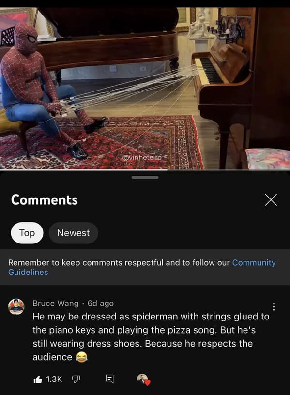 screenshot - Top Newest Crn He x Remember to keep respectful and to our Community Guidelines Bruce Wang 6d ago He may be dressed as spiderman with strings glued to the piano keys and playing the pizza song. But he's still wearing dress shoes. Because he r