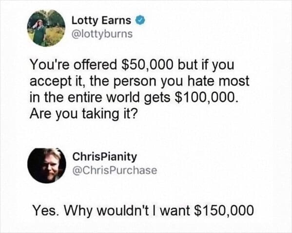funny social media comments - Lotty Earns You're offered $50,000 but if you accept it, the person you hate most in the entire world gets $100,000. Are you taking it? ChrisPianity Yes. Why wouldn't I want $150,000
