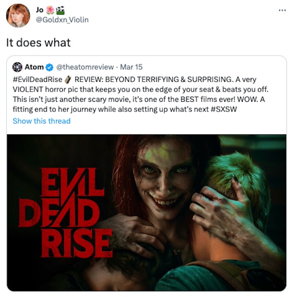 funniest tweets of the week - Evil Dead Rise - Jo It does what Atom . Mar 15 Dead Rise > Review Beyond Terrifying & Surprising. A very Violent horror pic that keeps you on the edge of your seat & beats you off. This isn't just another scary movie, it's on