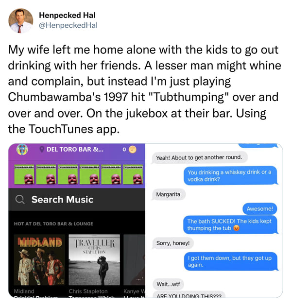 madlad tubthumping - Henpecked Hal My wife left me home alone with the kids to go out drinking with her friends. A lesser man might whine and complain, but instead I'm just playing Chumbawamba's 1997 hit "Tubthumping" over and over and over. On the jukebo