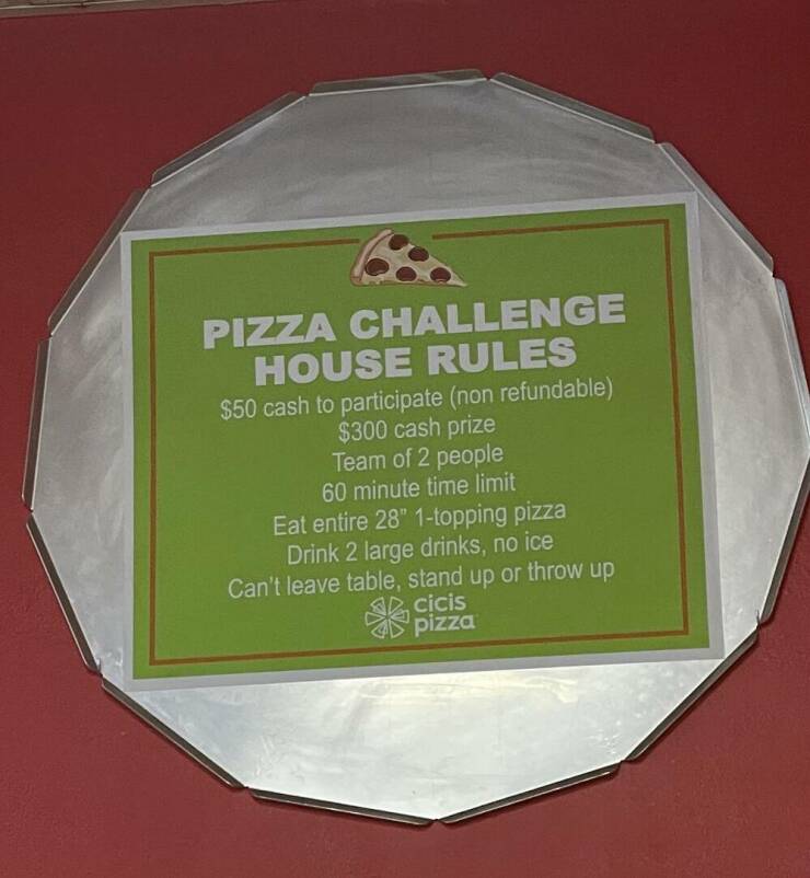 fascinating photos - Pizza - Pizza Challenge House Rules $50 cash to participate non refundable $300 cash prize Team of 2 people 60 minute time limit Eat entire 28" 1topping pizza Drink 2 large drinks, no ice Can't leave table, stand up or throw up cicis 