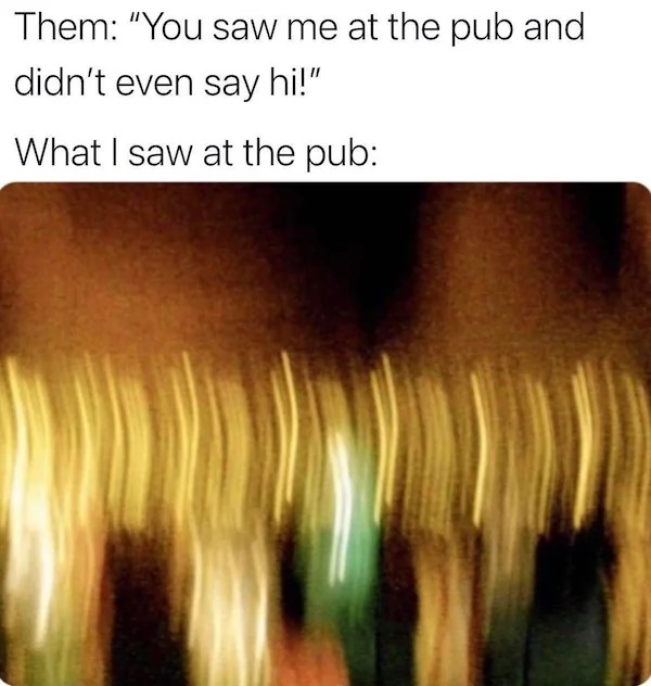 Them "You saw me at the pub and didn't even say hi!" What I saw at the pub