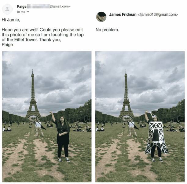photoshop troll james fridman - champ de mars - Paige to me .com> Hi Jamie, Hope you are well! Could you please edit this photo of me so I am touching the top of the Eiffel Tower. Thank you, Paige James Fridman  No problem.