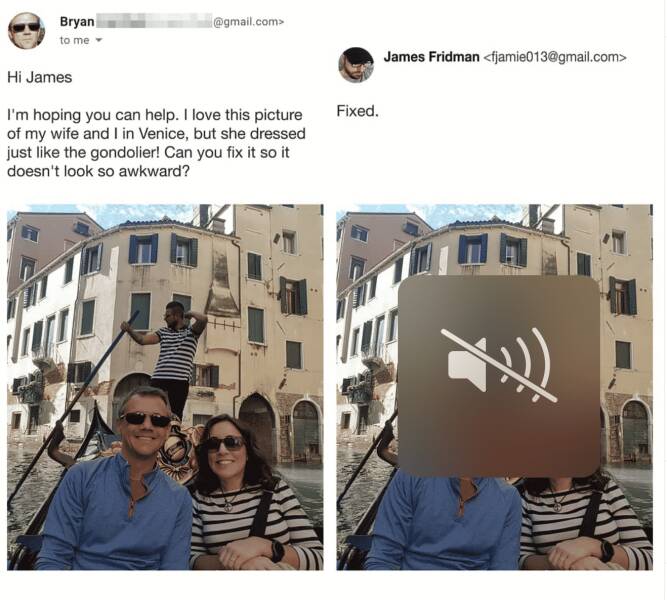 photoshop troll james fridman - st. mark's square - Bryan to me .com> Hi James I'm hoping you can help. I love this picture of my wife and I in Venice, but she dressed just the gondolier! Can you fix it so it doesn't look so awkward? Fixed. James Fridman