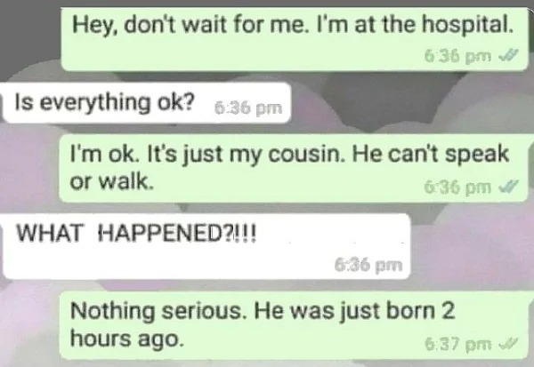 funny pics and memes - paper - Hey, don't wait for me. I'm at the hospital. Is everything ok? I'm ok. It's just my cousin. He can't speak or walk. What Happened?!!! Nothing serious. He was just born 2 hours ago. W