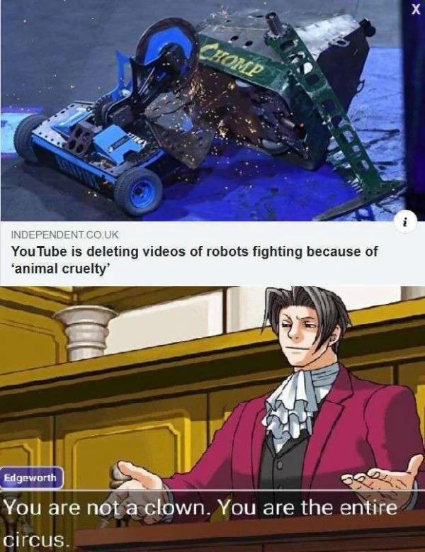 funny pics and memes - cartoon - Chomp Independent.Co.Uk You Tube is deleting videos of robots fighting because of 'animal cruelty' Edgeworth You are not a clown. You are the entire circus. X