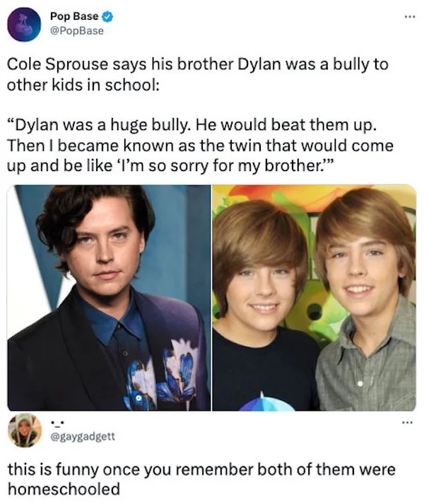 funny comments - cole sprouse - Pop Base Cole Sprouse says his brother Dylan was a bully to other kids in school "Dylan was a huge bully. He would beat them up. Then I became known as the twin that would come up and be I'm so sorry for my brother." this i